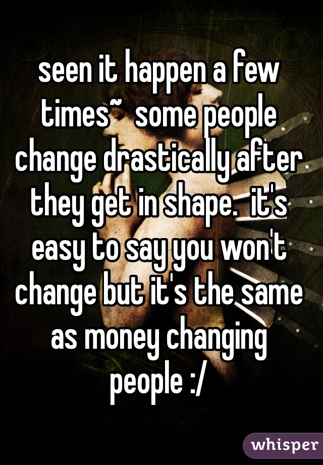 seen it happen a few times~  some people change drastically after they get in shape.  it's easy to say you won't change but it's the same as money changing people :/
