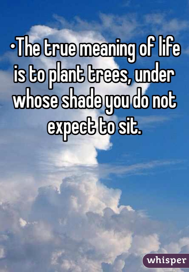 •The true meaning of life is to plant trees, under whose shade you do not expect to sit.