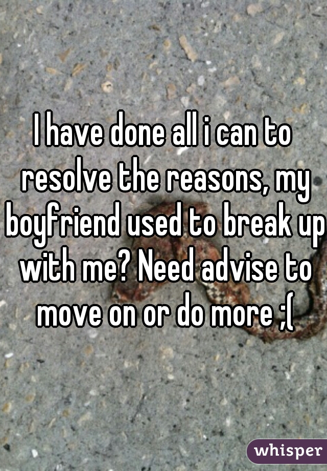I have done all i can to resolve the reasons, my boyfriend used to break up with me? Need advise to move on or do more ;(