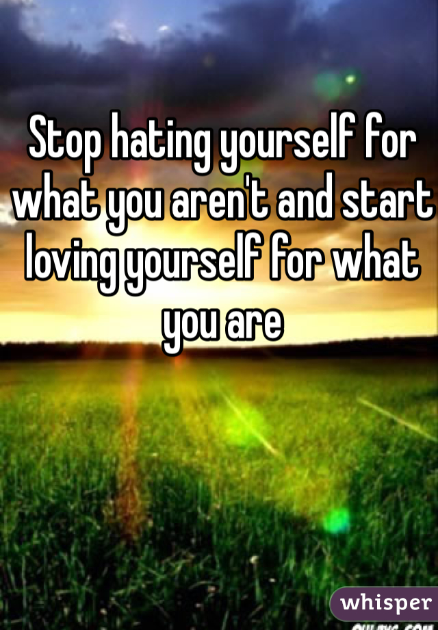 Stop hating yourself for what you aren't and start loving yourself for what you are