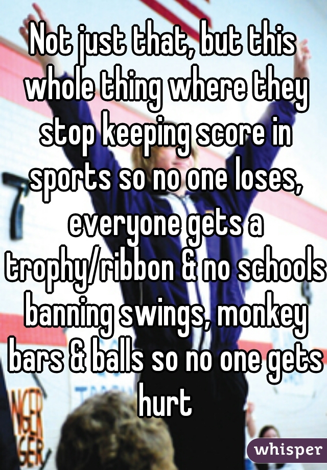 Not just that, but this whole thing where they stop keeping score in sports so no one loses, everyone gets a trophy/ribbon & no schools banning swings, monkey bars & balls so no one gets hurt