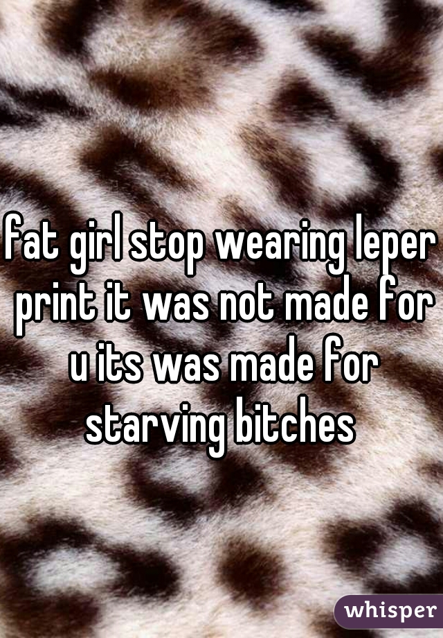 fat girl stop wearing leper print it was not made for u its was made for starving bitches 