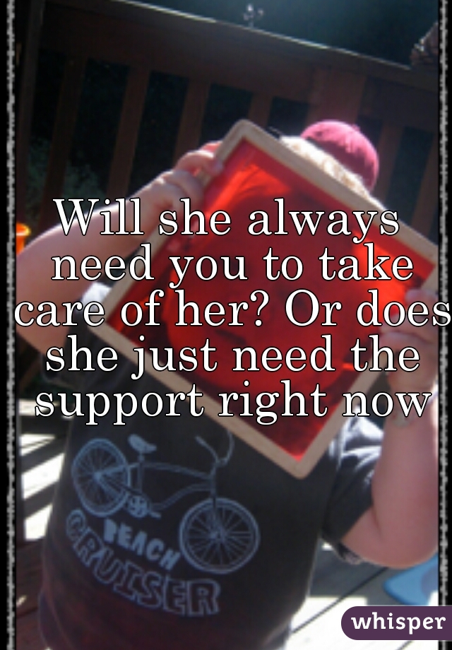 Will she always need you to take care of her? Or does she just need the support right now