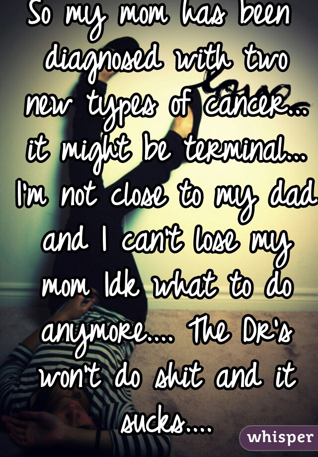So my mom has been diagnosed with two new types of cancer... it might be terminal... I'm not close to my dad and I can't lose my mom Idk what to do anymore.... The Dr's won't do shit and it sucks....