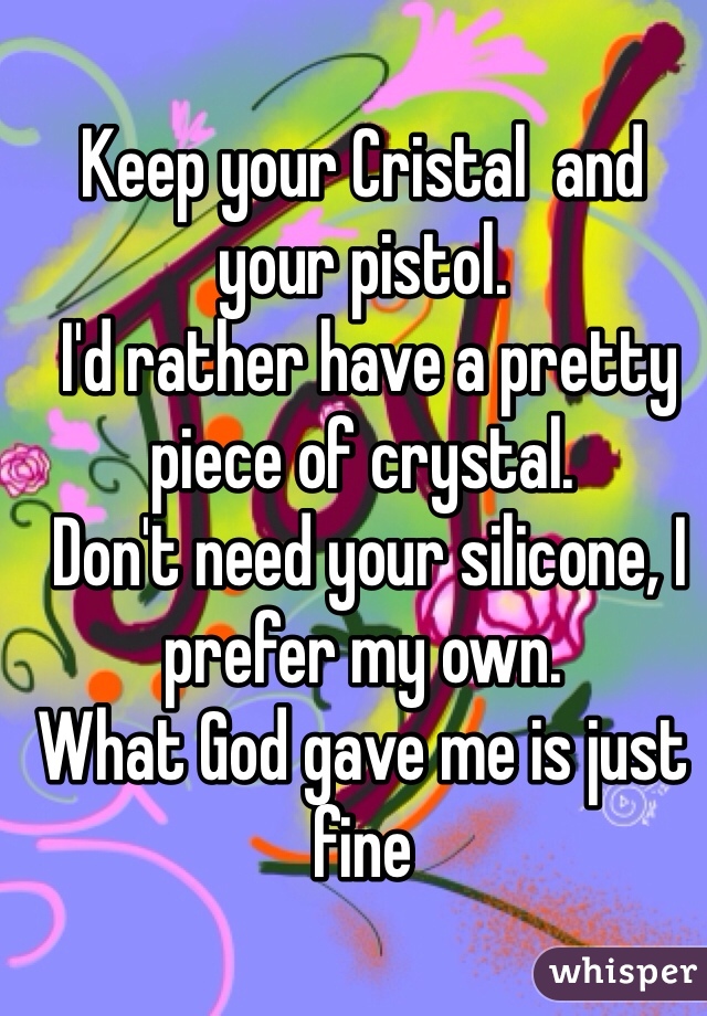 Keep your Cristal  and your pistol.
 I'd rather have a pretty piece of crystal.
 Don't need your silicone, I prefer my own. 
What God gave me is just fine