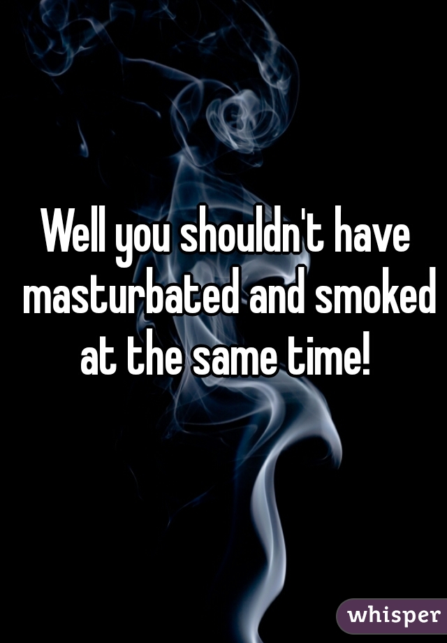 Well you shouldn't have masturbated and smoked at the same time! 