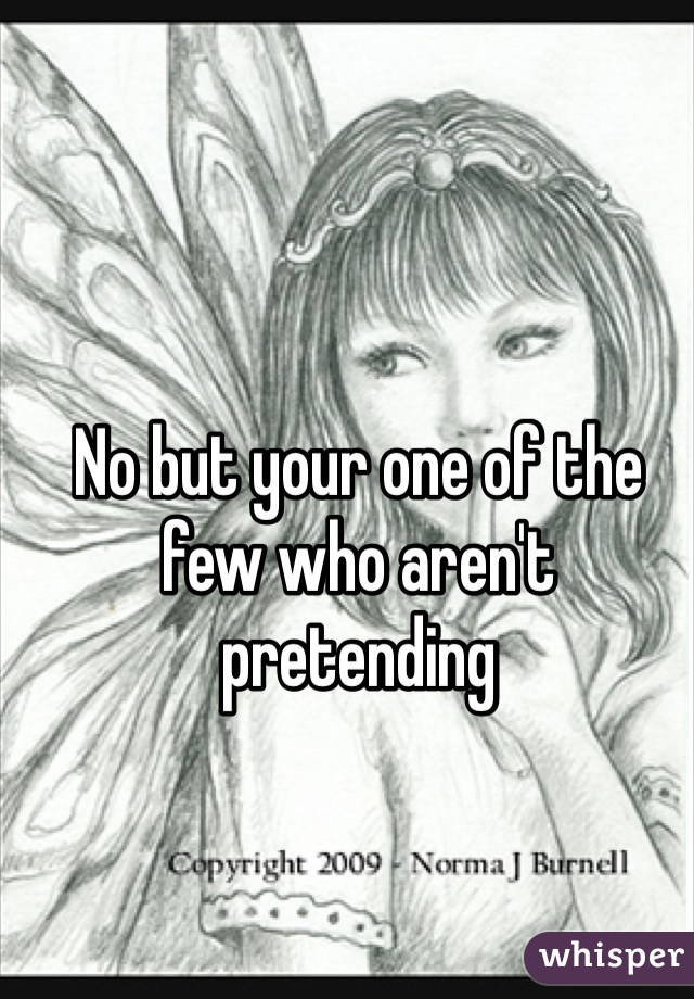No but your one of the few who aren't pretending