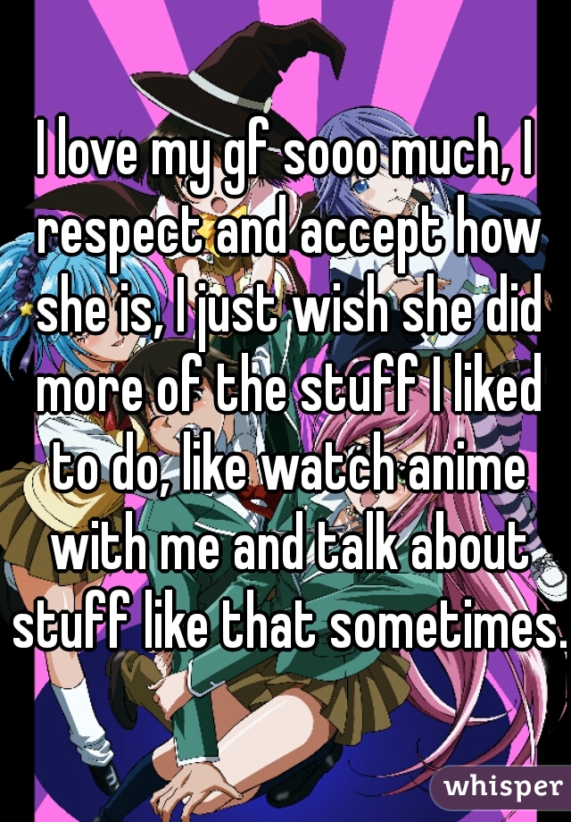 I love my gf sooo much, I respect and accept how she is, I just wish she did more of the stuff I liked to do, like watch anime with me and talk about stuff like that sometimes.