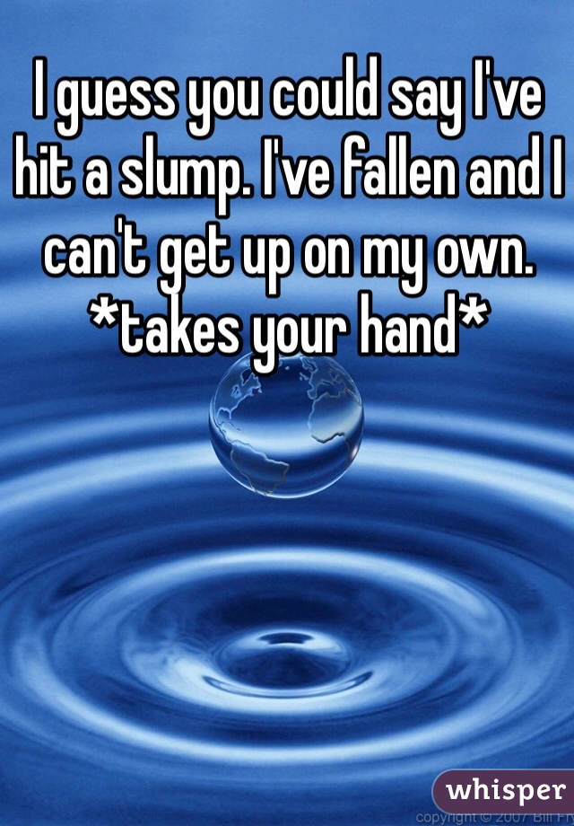 I guess you could say I've hit a slump. I've fallen and I can't get up on my own. *takes your hand*