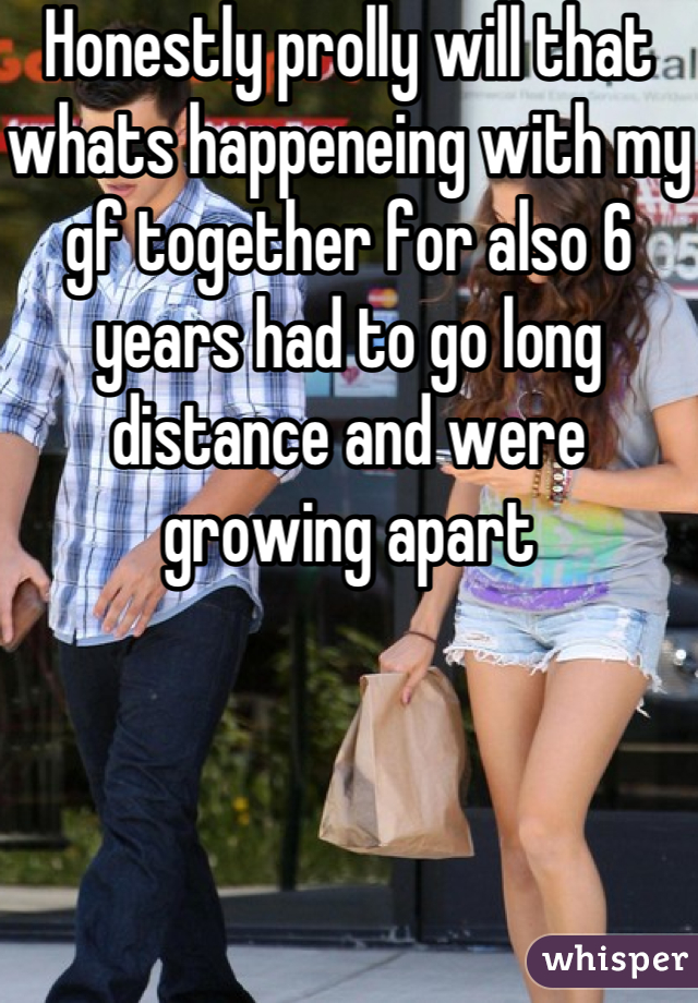 Honestly prolly will that whats happeneing with my gf together for also 6 years had to go long distance and were growing apart