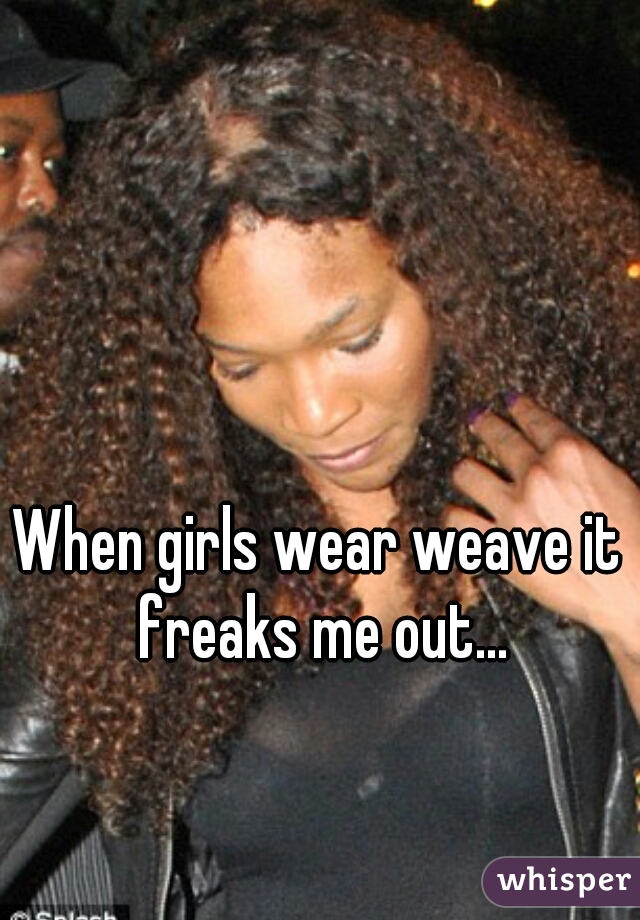 When girls wear weave it freaks me out...