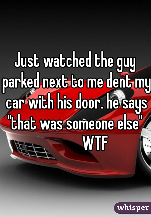 Just watched the guy parked next to me dent my car with his door. he says "that was someone else" 
             WTF