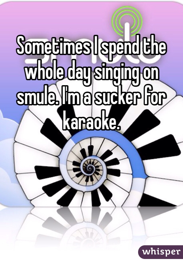Sometimes I spend the whole day singing on smule. I'm a sucker for karaoke.