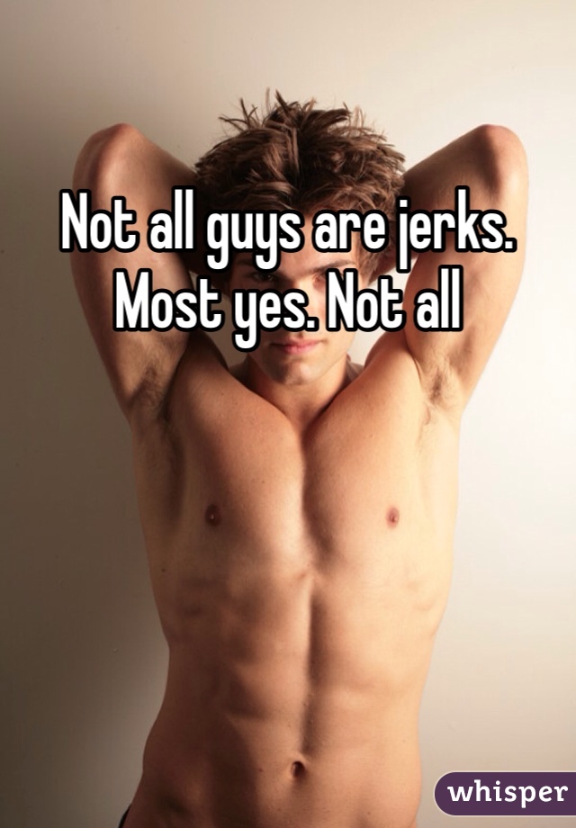 Not all guys are jerks. Most yes. Not all
