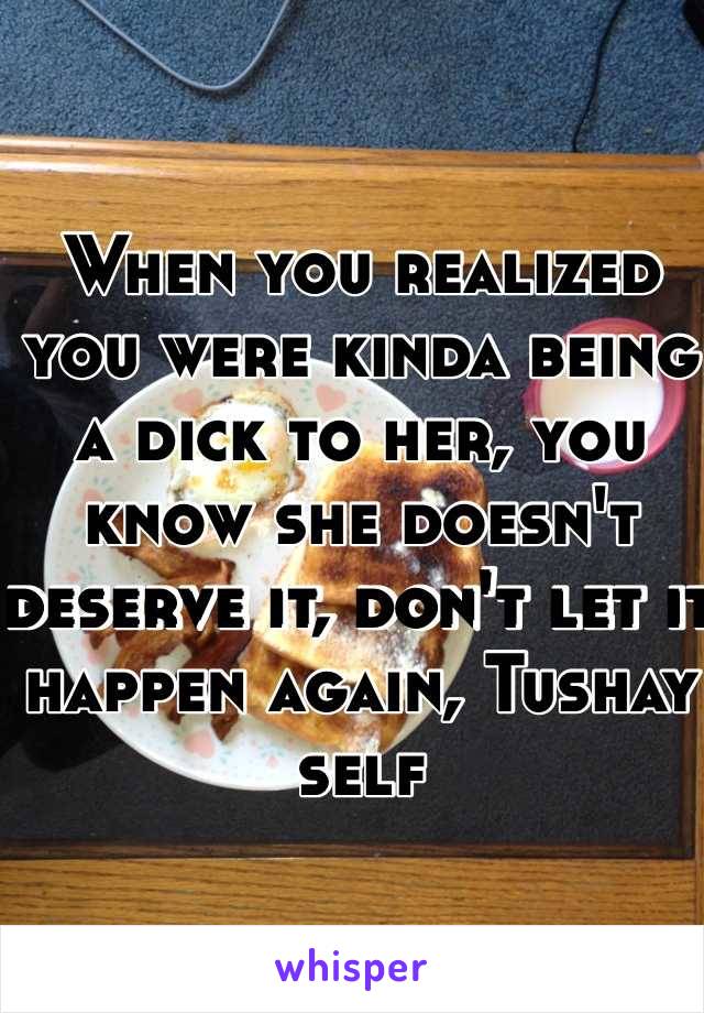 When you realized you were kinda being a dick to her, you know she doesn't deserve it, don't let it happen again, Tushay self