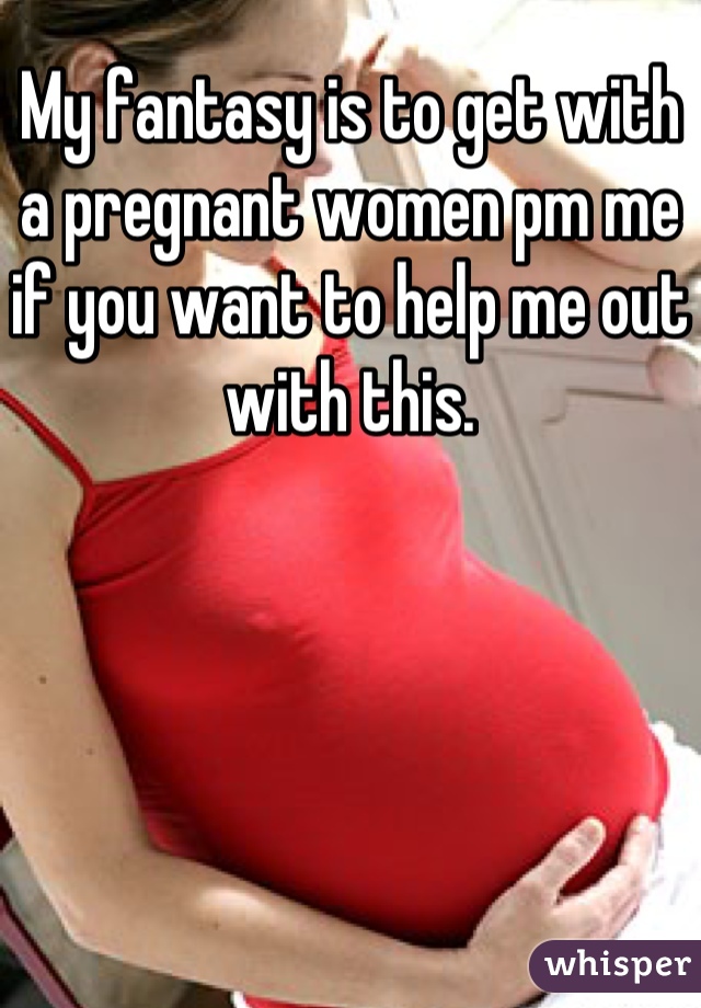 My fantasy is to get with a pregnant women pm me if you want to help me out with this.