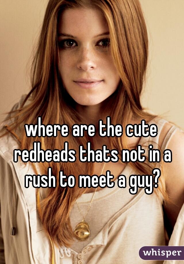 where are the cute redheads thats not in a rush to meet a guy?