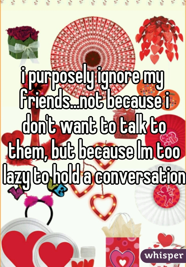 i purposely ignore my friends...not because i don't want to talk to them, but because Im too lazy to hold a conversation