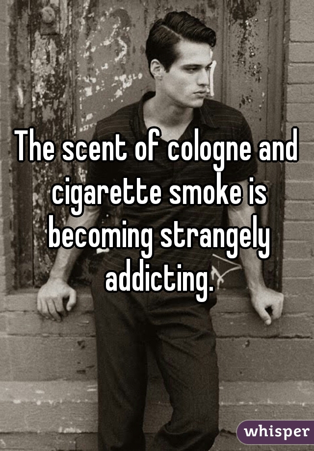 The scent of cologne and cigarette smoke is becoming strangely addicting.