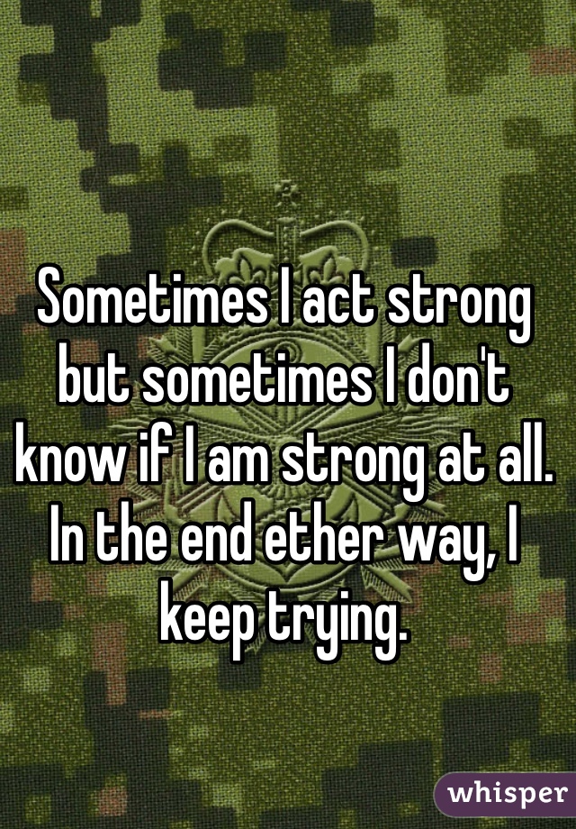 Sometimes I act strong but sometimes I don't know if I am strong at all. In the end ether way, I keep trying.