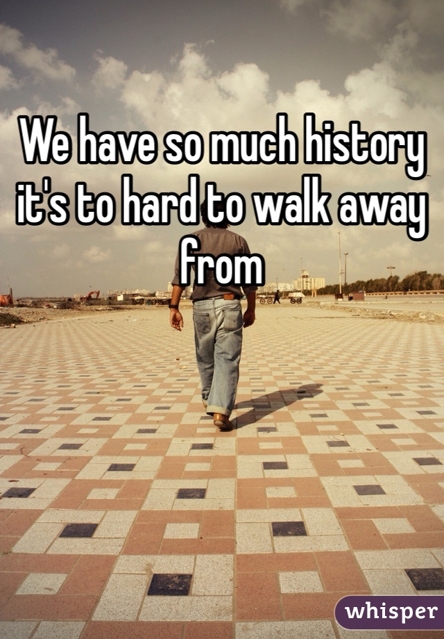 We have so much history it's to hard to walk away from 