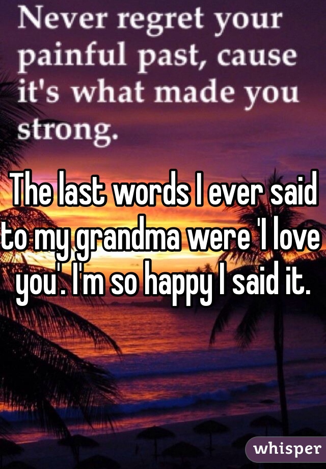 The last words I ever said to my grandma were 'I love you'. I'm so happy I said it. 