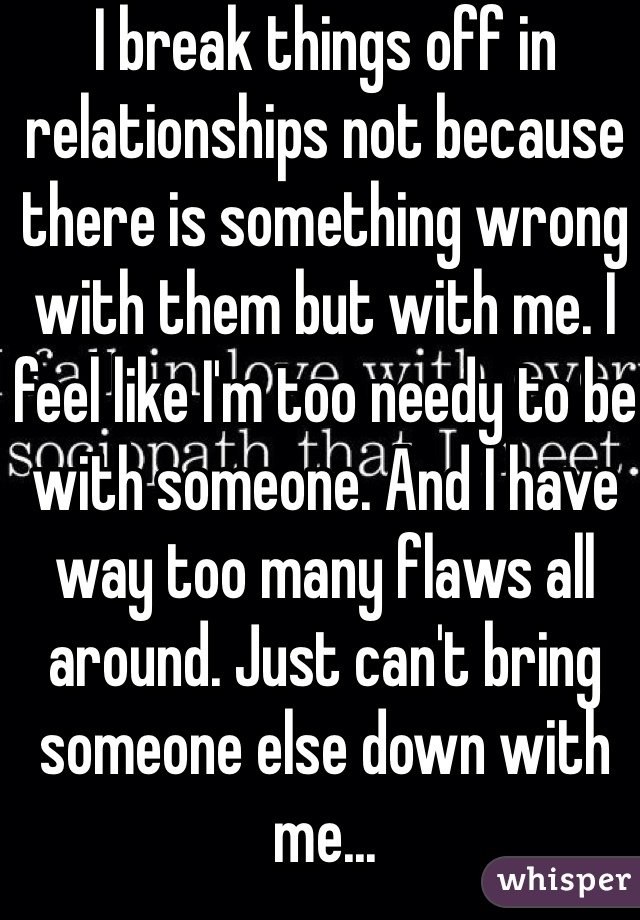 I break things off in relationships not because there is something wrong with them but with me. I feel like I'm too needy to be with someone. And I have way too many flaws all around. Just can't bring someone else down with me...