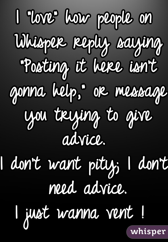 I "love" how people on Whisper reply saying "Posting it here isn't gonna help," or message you trying to give advice. 

I don't want pity; I don't need advice.

I just wanna vent ! 
