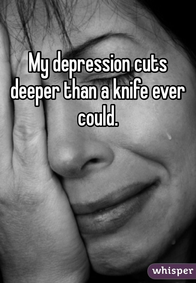 My depression cuts deeper than a knife ever could. 