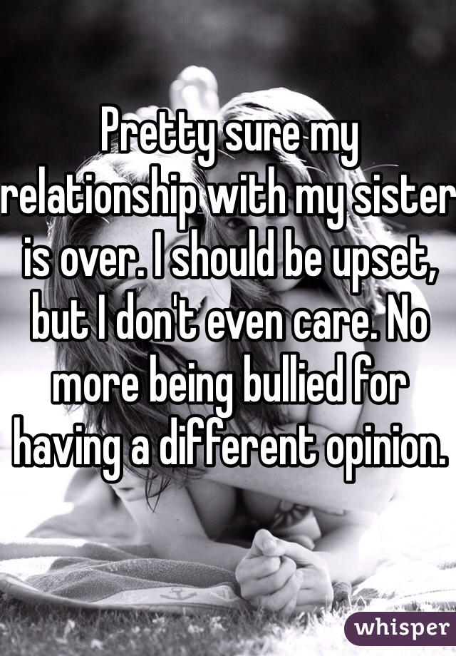 Pretty sure my relationship with my sister is over. I should be upset, but I don't even care. No more being bullied for having a different opinion.