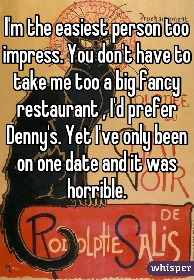 I'm the easiest person too impress. You don't have to take me too a big fancy restaurant , I'd prefer Denny's. Yet I've only been on one date and it was horrible.