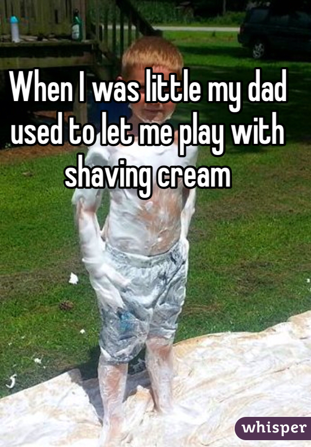 When I was little my dad used to let me play with shaving cream 
