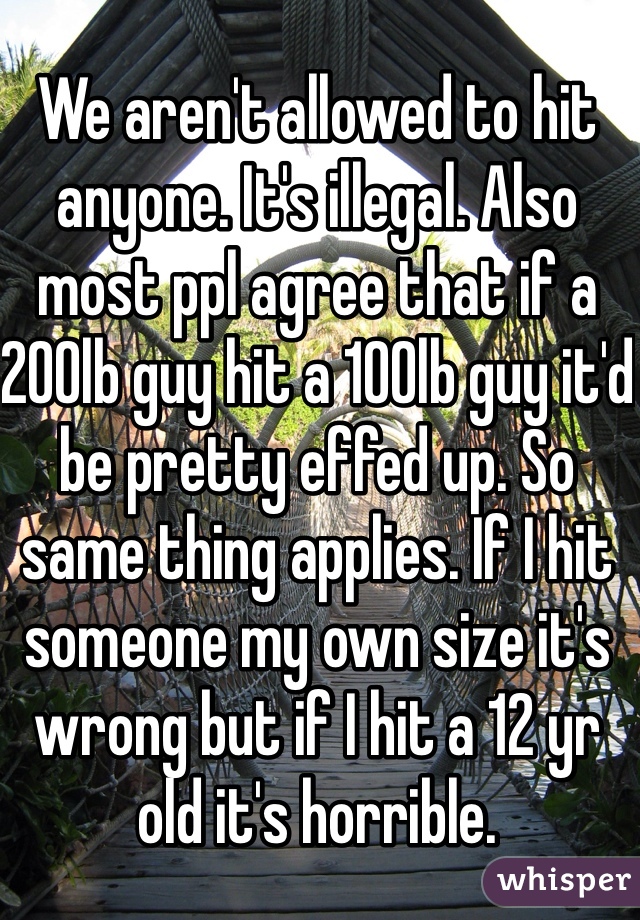 We aren't allowed to hit anyone. It's illegal. Also most ppl agree that if a 200lb guy hit a 100lb guy it'd be pretty effed up. So same thing applies. If I hit someone my own size it's wrong but if I hit a 12 yr old it's horrible. 