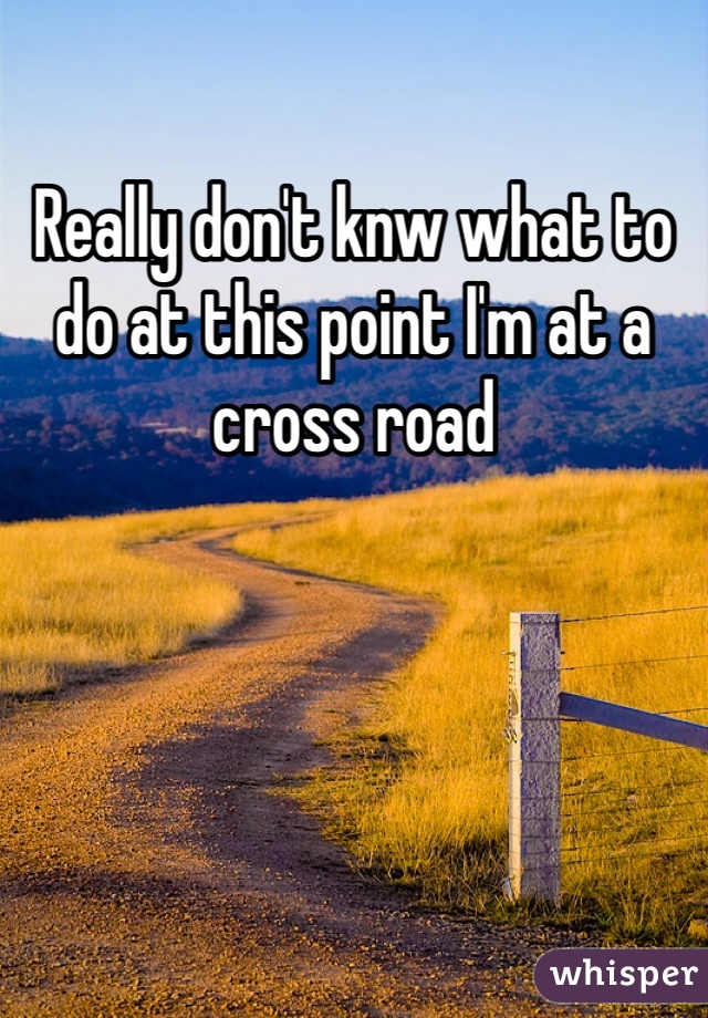 Really don't knw what to do at this point I'm at a cross road 
