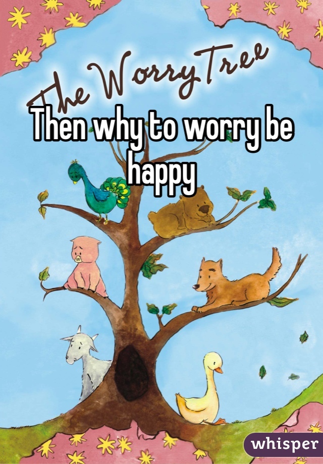 Then why to worry be happy 