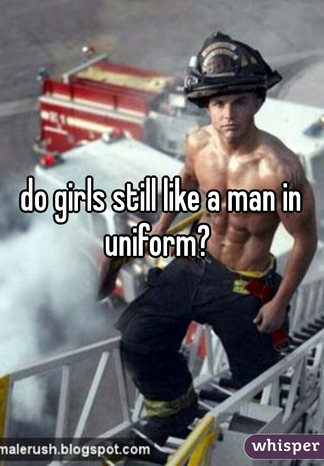 do girls still like a man in uniform?  