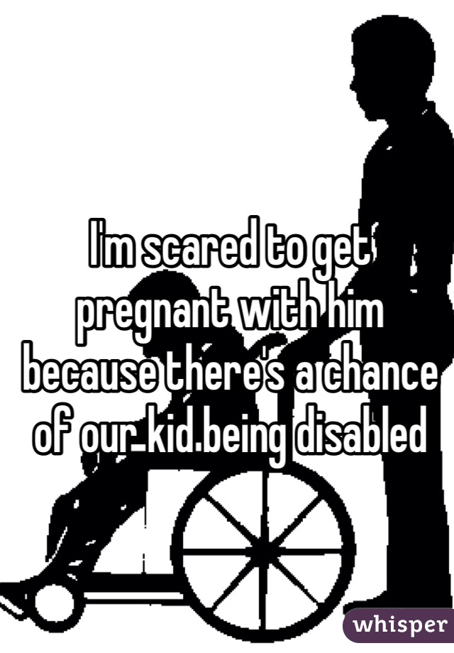 I'm scared to get pregnant with him because there's a chance of our kid being disabled