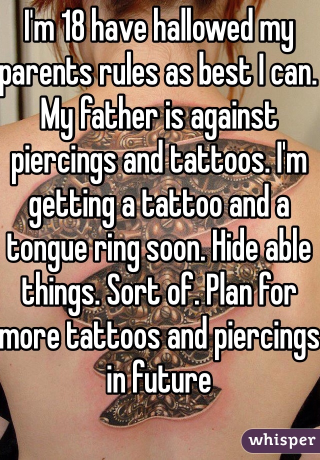 I'm 18 have hallowed my parents rules as best I can. My father is against piercings and tattoos. I'm getting a tattoo and a tongue ring soon. Hide able things. Sort of. Plan for more tattoos and piercings in future