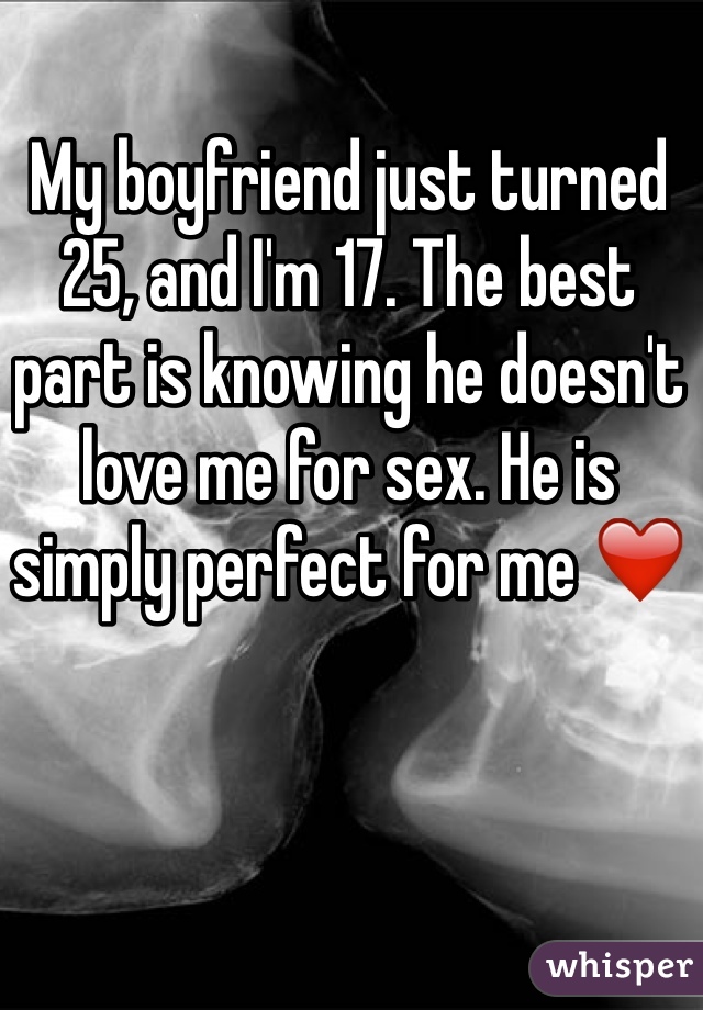 My boyfriend just turned 25, and I'm 17. The best part is knowing he doesn't love me for sex. He is simply perfect for me ❤️