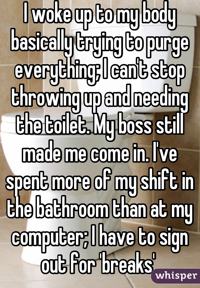 I woke up to my body basically trying to purge everything; I can't stop throwing up and needing the toilet. My boss still made me come in. I've spent more of my shift in the bathroom than at my computer; I have to sign out for 'breaks'.