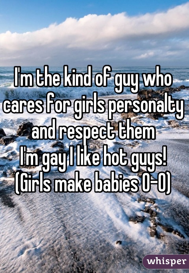 I'm the kind of guy who cares for girls personalty 
and respect them 
I'm gay I like hot guys!
(Girls make babies 0-0)