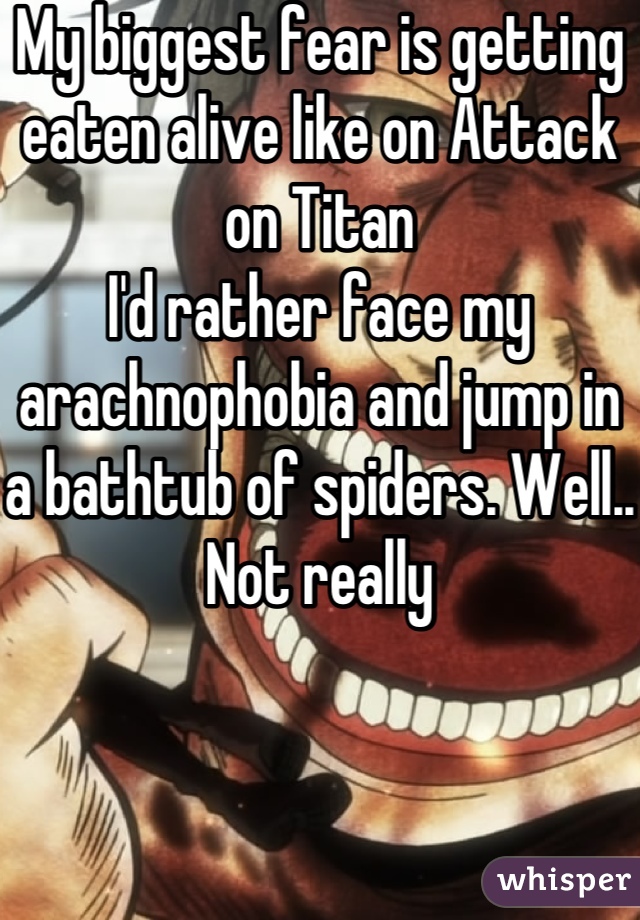 My biggest fear is getting eaten alive like on Attack on Titan
I'd rather face my arachnophobia and jump in a bathtub of spiders. Well.. Not really