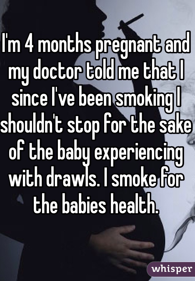I'm 4 months pregnant and my doctor told me that I since I've been smoking I shouldn't stop for the sake of the baby experiencing with drawls. I smoke for the babies health. 