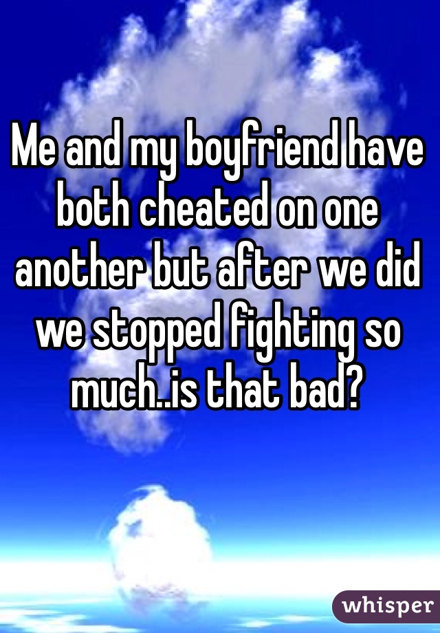 Me and my boyfriend have both cheated on one another but after we did we stopped fighting so much..is that bad?