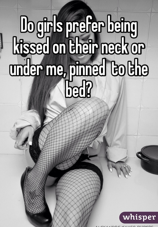Do girls prefer being kissed on their neck or under me, pinned  to the bed?