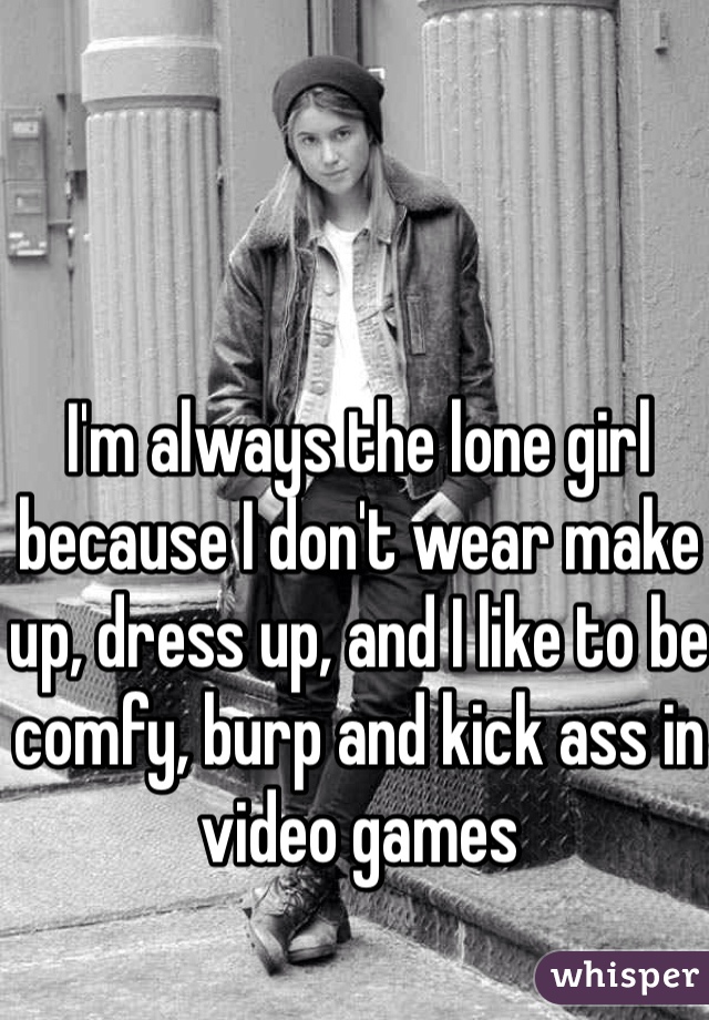 I'm always the lone girl because I don't wear make up, dress up, and I like to be comfy, burp and kick ass in video games