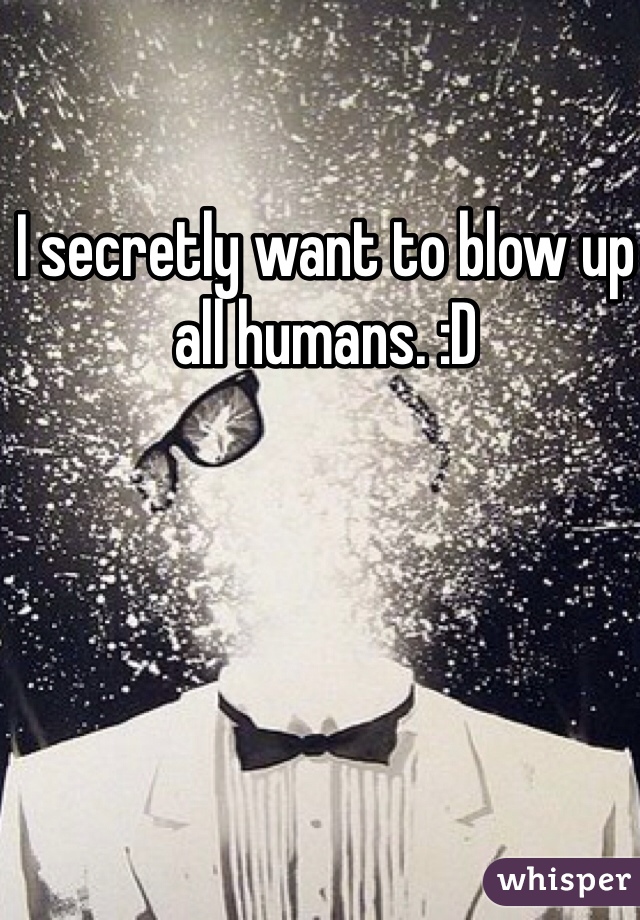 I secretly want to blow up all humans. :D