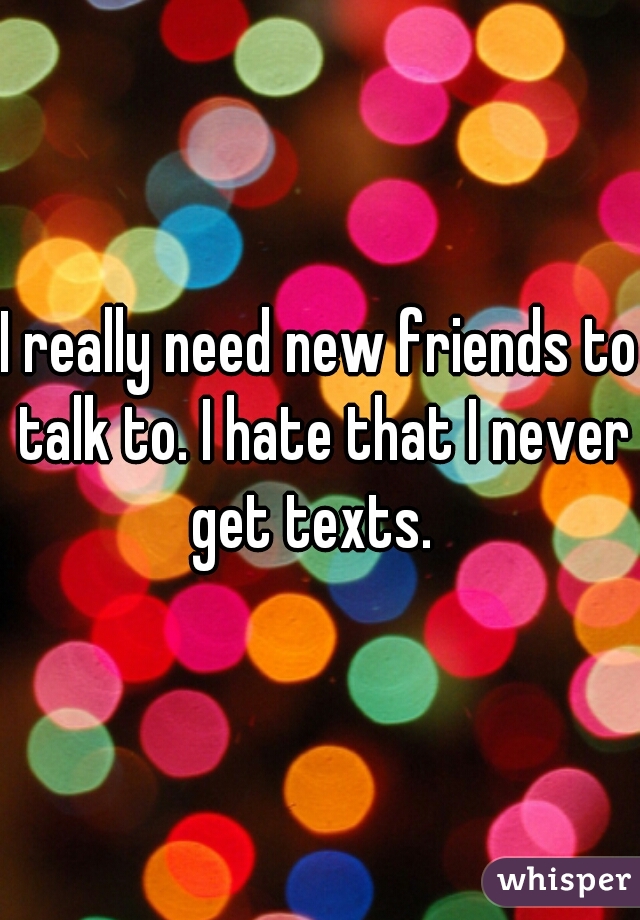 I really need new friends to talk to. I hate that I never get texts.  