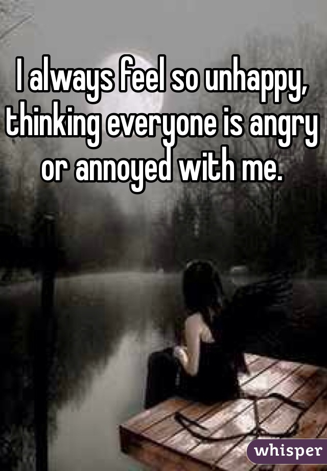 I always feel so unhappy, thinking everyone is angry or annoyed with me. 