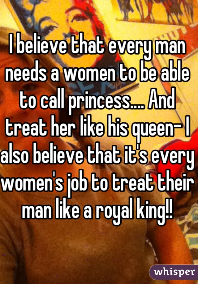 I believe that every man needs a women to be able to call princess.... And treat her like his queen- I also believe that it's every women's job to treat their man like a royal king!! 